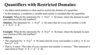 Quantifiers with Restricted Domains:
• An abbreviated notation is often used to restrict the domain of a quantifier.
• In this notation, a condition a variable must satisfy is included after the quantifier.
Example: What do the statements ∀𝑥 < 0 𝑥2 > 0 mean, where the domain in each
case consists of the real numbers?
Solution: The statement ∀𝑥 < 0 (𝑥2
> 0) states that for every real number 𝑥 with
𝑥 < 0, 𝑥2 > 0.
Example: What do the statements ∀𝑦 ≠ 0 (𝑦3 ≠ 0) mean, where the domain in each
case consists of the real numbers?
Solution:
• The statement ∀𝑦 ≠ 0 (𝑦3 ≠ 0) states that for every real number 𝑦 with 𝑦 ≠ 0, we
have 𝑦3 ≠ 0.
• That is, it states “The cube of every nonzero real number is nonzero.” This statement is
equivalent to ∀𝑦(𝑦 ≠ 0 → 𝑦3 ≠ 0).
 