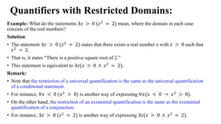 Quantifiers with Restricted Domains:
Example: What do the statements ∃𝑧 > 0 (𝑧2
= 2) mean, where the domain in each case
consists of the real numbers?
Solution:
• The statement ∃𝑧 > 0 (𝑧2
= 2) states that there exists a real number 𝑧 with 𝑧 > 0 such that
𝑧2
= 2.
• That is, it states “There is a positive square root of 2.”
• This statement is equivalent to ∃𝑧(𝑧 > 0 ∧ 𝑧2
= 2).
Remark:
• Note that the restriction of a universal quantification is the same as the universal quantification
of a conditional statement.
• For instance, ∀𝑥 < 0 (𝑥2
> 0) is another way of expressing ∀𝑥(𝑥 < 0 → 𝑥2
> 0).
• On the other hand, the restriction of an existential quantification is the same as the existential
quantification of a conjunction.
• For instance, ∃𝑧 > 0 (𝑧2
= 2) is another way of expressing ∃𝑧(𝑧 > 0 ∧ 𝑧2
= 2).
 