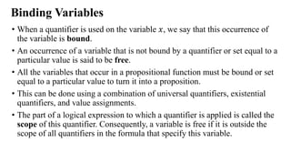 Binding Variables
• When a quantifier is used on the variable 𝑥, we say that this occurrence of
the variable is bound.
• An occurrence of a variable that is not bound by a quantifier or set equal to a
particular value is said to be free.
• All the variables that occur in a propositional function must be bound or set
equal to a particular value to turn it into a proposition.
• This can be done using a combination of universal quantifiers, existential
quantifiers, and value assignments.
• The part of a logical expression to which a quantifier is applied is called the
scope of this quantifier. Consequently, a variable is free if it is outside the
scope of all quantifiers in the formula that specify this variable.
 