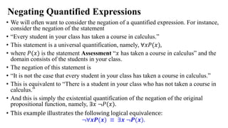 Negating Quantified Expressions
• We will often want to consider the negation of a quantified expression. For instance,
consider the negation of the statement
• “Every student in your class has taken a course in calculus.”
• This statement is a universal quantification, namely, ∀𝑥𝑃(𝑥),
• where 𝑃(𝑥) is the statement Assessment “𝑥 has taken a course in calculus” and the
domain consists of the students in your class.
• The negation of this statement is
• “It is not the case that every student in your class has taken a course in calculus.”
• This is equivalent to “There is a student in your class who has not taken a course in
calculus.”
• And this is simply the existential quantification of the negation of the original
propositional function, namely, ∃𝑥 ≦𝑃(𝑥).
• This example illustrates the following logical equivalence:
≦∀𝒙𝑷(𝒙) ≡ ∃𝒙 ≦𝑷(𝒙).
 