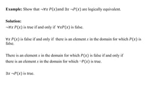 Example: Show that ≦∀𝑥 𝑃 𝑥 and ∃𝑥 ≦𝑃(𝑥) are logically equivalent.
Solution:
≦∀𝑥 𝑃(𝑥) is true if and only if ∀𝑥𝑃(𝑥) is false.
∀𝑥 𝑃(𝑥) is false if and only if there is an element x in the domain for which 𝑃(𝑥) is
false.
There is an element x in the domain for which 𝑃(𝑥) is false if and only if
there is an element x in the domain for which ¬𝑃(𝑥) is true.
∃𝑥 ≦𝑃(𝑥) is true.
 