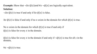 Example: Show that ≦∃𝑥 𝑄 𝑥 and ∀𝑥 ≦𝑄(𝑥) are logically equivalent.
Solution:
≦∃𝑥 𝑄 𝑥 is true if and only if ∃𝑥 𝑄 𝑥 is false.
∃𝑥 𝑄 𝑥 is false if and only if no 𝑥 exists in the domain for which 𝑄(𝑥) is true.
No 𝑥 exists in the domain for which 𝑄(𝑥) is true if and only if
𝑄(𝑥) is false for every 𝑥 in the domain.
𝑄(𝑥) is false for every 𝑥 in the domain if and only if ≦𝑄(𝑥) is true for all x in the
domain,
∀𝑥 ≦𝑄(𝑥) is true.
 