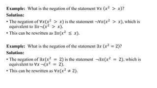 Example: What is the negation of the statement ∀𝑥 𝑥2 > 𝑥 ?
Solution:
• The negation of ∀𝑥(𝑥2 > 𝑥) is the statement ≦∀𝑥(𝑥2 > 𝑥), which is
equivalent to ∃𝑥≦(𝑥2 > 𝑥).
• This can be rewritten as ∃𝑥(𝑥2 ≤ 𝑥).
Example: What is the negation of the statement ∃𝑥 𝑥2 = 2 ?
Solution:
• The negation of ∃𝑥(𝑥2 = 2) is the statement ≦∃𝑥(𝑥2 = 2), which is
equivalent to ∀𝑥 ≦(𝑥2 = 2).
• This can be rewritten as ∀𝑥(𝑥2
≠ 2).
 