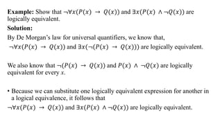 Example: Show that ≦∀𝑥(𝑃(𝑥) → 𝑄(𝑥)) and ∃𝑥(𝑃(𝑥) ∧ ≦𝑄(𝑥)) are
logically equivalent.
Solution:
By De Morgan‟s law for universal quantifiers, we know that,
≦∀𝑥(𝑃(𝑥) → 𝑄(𝑥)) and ∃𝑥(≦(𝑃(𝑥) → 𝑄(𝑥))) are logically equivalent.
We also know that ≦(𝑃(𝑥) → 𝑄(𝑥)) and 𝑃(𝑥) ∧ ≦𝑄(𝑥) are logically
equivalent for every x.
• Because we can substitute one logically equivalent expression for another in
a logical equivalence, it follows that
≦∀𝑥(𝑃(𝑥) → 𝑄(𝑥)) and ∃𝑥(𝑃(𝑥) ∧ ≦𝑄(𝑥)) are logically equivalent.
 