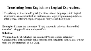 Translating from English into Logical Expressions
• Translating sentences in English (or other natural languages) into logical
expressions is a crucial task in mathematics, logic programming, artificial
intelligence, software engineering, and many other disciplines
Example: Express the statement “Every student in this class has studied
calculus” using predicates and quantifiers.
Solution:
We introduce C(x), which is the statement “x has studied calculus.”
Consequently, if the domain for x consists of the students in the class, we can
translate our statement as ∀𝑥 𝐶(𝑥).
 
