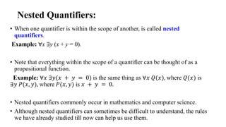 Nested Quantifiers:
• When one quantifier is within the scope of another, is called nested
quantifiers.
Example: ∀x ∃y (x + y = 0).
• Note that everything within the scope of a quantifier can be thought of as a
propositional function.
Example: ∀𝑥 ∃𝑦(𝑥 + 𝑦 = 0) is the same thing as ∀𝑥 𝑄(𝑥), where 𝑄(𝑥) is
∃𝑦 𝑃(𝑥, 𝑦), where 𝑃(𝑥, 𝑦) is 𝑥 + 𝑦 = 0.
• Nested quantifiers commonly occur in mathematics and computer science.
• Although nested quantifiers can sometimes be difficult to understand, the rules
we have already studied till now can help us use them.
 