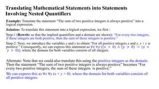 Translating Mathematical Statements into Statements
Involving Nested Quantifiers
Example: Translate the statement “The sum of two positive integers is always positive” into a
logical expression.
Solution: To translate this statement into a logical expression, we first :
Step-1 (Rewrite so that the implied quantifiers and a domain are shown): “For every two integers,
if these integers are both positive, then the sum of these integers is positive.”
Step-2: Next, we introduce the variables x and y to obtain “For all positive integers x and y, x + y is
positive.” Consequently, we can express this statement as ∀𝑥 ∀𝑦 ((𝑥 > 0) ∧ (𝑦 > 0) → (𝑥 +
𝑦 > 0)), where the domain for both variables consists of all integers.
Alternate: Note that we could also translate this using the positive integers as the domain.
Then the statement “The sum of two positive integers is always positive” becomes “For
every two positive integers, the sum of these integers is positive.”
We can express this as ∀x ∀y (x + y > 0), where the domain for both variables consists of
all positive integers.
 