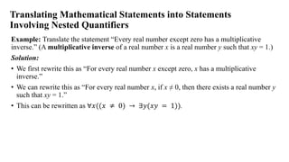 Translating Mathematical Statements into Statements
Involving Nested Quantifiers
Example: Translate the statement “Every real number except zero has a multiplicative
inverse.” (A multiplicative inverse of a real number x is a real number y such that xy = 1.)
Solution:
• We first rewrite this as “For every real number x except zero, x has a multiplicative
inverse.”
• We can rewrite this as “For every real number x, if x ≠ 0, then there exists a real number y
such that xy = 1.”
• This can be rewritten as ∀𝑥((𝑥 ≠ 0) → ∃𝑦(𝑥𝑦 = 1)).
 