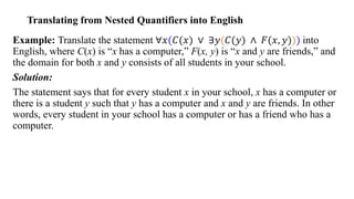 Translating from Nested Quantifiers into English
Example: Translate the statement ∀𝑥(𝐶(𝑥) ∨ ∃𝑦(𝐶(𝑦) ∧ 𝐹(𝑥, 𝑦))) into
English, where C(x) is “x has a computer,” F(x, y) is “x and y are friends,” and
the domain for both x and y consists of all students in your school.
Solution:
The statement says that for every student x in your school, x has a computer or
there is a student y such that y has a computer and x and y are friends. In other
words, every student in your school has a computer or has a friend who has a
computer.
 