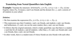 Example: Translate the statement ∃x∀y∀z((F(x, y) ∧ F(x, z) ∧ (y ≠ z)) → .F(y, z)) into
English, where F(a, b) means a and b are friends and the domain for x, y, and z consists of
all students in your school.
Solution:
• We first examine the expression (F(x, y) ∧ F(x, z) ∧ (y ≠ z)) → .F(y, z).
• This expression says that if students x and y are friends, and students x and z are friends,
and furthermore, if y and z are not the same student, then y and z are not friends.
• It follows that the original statement, which is triply quantified, says that there is a student
x such that for all students y and all students z other than y, if x and y are friends and x and
z are friends, then y and z are not friends.
• In other words, there is a student none of whose friends are also friends with each other.
Translating from Nested Quantifiers into English
 