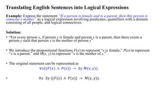 Translating English Sentences into Logical Expressions
Example: Express the statement “If a person is female and is a parent, then this person is
someone’s mother” as a logical expression involving predicates, quantifiers with a domain
consisting of all people, and logical connectives.
Solution:
• “For every person x, if person x is female and person x is a parent, then there exists a
person y such that person x is the mother of person y”
• We introduce the propositional functions F(x) to represent “x is female,” P(x) to represent
“x is a parent,” and M(x, y) to represent “x is the mother of y.”
• The original statement can be represented as
∀𝑥((𝐹(𝑥) ∧ 𝑃(𝑥)) → ∃𝑦 𝑀(𝑥, 𝑦)).
• ∀𝑥 ∃𝑦 ((𝐹(𝑥) ∧ 𝑃(𝑥)) → 𝑀(𝑥, 𝑦)).
 