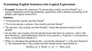 Translating English Sentences into Logical Expressions
• Example: Express the statement “Everyone has exactly one best friend” as a
logical expression involving predicates, quantifiers with a domain consisting of all
people, and logical connectives.
Solution:
• “Everyone has exactly one best friend”
• “For every person x, person x has exactly one best friend.”
• “∀x (person x has exactly one best friend),” where the domain consists of all
people.
• To say that x has exactly one best friend means that there is a person y who is the
best friend of x, and furthermore, that for every person z, if person z is not person y,
then z is not the best friend of x.
• When we introduce the predicate B(x, y) to be the statement “y is the best friend of
x,” the statement that x has exactly one best friend can be represented as
∃𝑦(𝐵(𝑥, 𝑦) ∧ ∀𝑧((𝑧 ≠ 𝑦) → ≦𝐵(𝑥, 𝑧))).
 