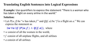 Translating English Sentences into Logical Expressions
Example: Use quantifiers to express the statement “There is a woman who
has taken a flight on every airline in the world.”
Solution:
• Let P(w, f) be “w has taken f ” and Q(f, a) be “f is a flight on a.” We can
express the statement as
∃𝒘 ∀𝒂 ∃𝒇 (𝑷(𝒘, 𝒇 ) ∧ 𝑸(𝒇, 𝒂)), where
• w consist of all the women in the world,
• f consist of all airplane flights, and all airlines
• a consist of all airlines
 