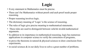 Logic
• Every statement in Mathematics must be precise.
• There can‟t be Mathematics without proofs and each proof needs proper
reasoning.
• Proper reasoning involves logic.
• The dictionary meaning of „Logic‟ is the science of reasoning.
• The rules of logic give precise meaning to mathematical statements.
• These rules are used to distinguish between valid & invalid mathematical
arguments.
• In addition to its importance in mathematical reasoning, logic has numerous
applications in computer science to verify the correctness of programs,
• to prove the theorems in natural & physical sciences to draw conclusion from
experiments,
• in social sciences & in our daily lives to solve a great number of problems.
 