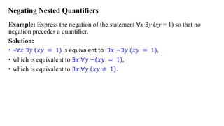 Negating Nested Quantifiers
Example: Express the negation of the statement ∀x ∃y (xy = 1) so that no
negation precedes a quantifier.
Solution:
• ¬∀𝑥 ∃𝑦 (𝑥𝑦 = 1) is equivalent to ∃𝑥 ≦∃𝑦 (𝑥𝑦 = 1),
• which is equivalent to ∃𝑥 ∀𝑦 ≦ 𝑥𝑦 = 1 ,
• which is equivalent to ∃𝑥 ∀𝑦 𝑥𝑦 ≠ 1 .
 