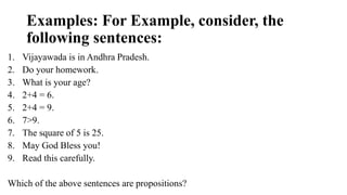 Examples: For Example, consider, the
following sentences:
1. Vijayawada is in Andhra Pradesh.
2. Do your homework.
3. What is your age?
4. 2+4 = 6.
5. 2+4 = 9.
6. 7>9.
7. The square of 5 is 25.
8. May God Bless you!
9. Read this carefully.
Which of the above sentences are propositions?
 