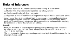 Rules of Inference:
• Argument: argument is a sequence of statements ending in a conclusion.
• All but the final proposition in the argument are called premises
• the final proposition is called the conclusion.
• An argument is valid if the truth of all its premises implies that the conclusion is true.
• An argument form in propositional logic is a sequence of compound propositions
involving propositional variables. An argument form is valid if no matter which
particular propositions are substituted for the propositional variables in its premises,
the conclusion is true if the premises are all true.
Remark:
• From the definition of a valid argument form we see that the argument form with
premises 𝑝1, 𝑝2, … , 𝑝𝑛 and conclusion 𝑞 is valid exactly when (𝑝1 ∧ 𝑝2 ∧ ⋯ ∧
𝑝𝑛) → 𝑞 is a tautology.
• The key to showing that an argument in propositional logic is valid is to show that its
argument form is valid.
 
