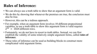 Rules of Inference:
• We can always use a truth table to show that an argument form is valid.
• We do this by showing that whenever the premises are true, the conclusion must
also be true.
• However, this can be a tedious approach.
• For example, when an argument form involves 10 different propositional
variables, to use a truth table to show this argument form is valid requires
210 = 1024 different rows.
• Fortunately, we do not have to resort to truth tables. Instead, we can first
establish the validity of some relatively simple argument forms, called rules of
inference.
• These rules of inference can be used as building blocks to construct more
complicated valid argument forms.
 