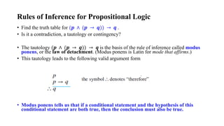 Rules of Inference for Propositional Logic
• Find the truth table for (𝒑 ∧ (𝒑 → 𝒒)) → 𝒒 .
• Is it a contradiction, a tautology or contingency?
• The tautology (𝒑 ∧ (𝒑 → 𝒒)) → 𝒒 is the basis of the rule of inference called modus
ponens, or the law of detachment. (Modus ponens is Latin for mode that affirms.)
• This tautology leads to the following valid argument form
• Modus ponens tells us that if a conditional statement and the hypothesis of this
conditional statement are both true, then the conclusion must also be true.
 