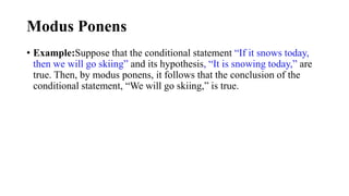 Modus Ponens
• Example:Suppose that the conditional statement “If it snows today,
then we will go skiing” and its hypothesis, “It is snowing today,” are
true. Then, by modus ponens, it follows that the conclusion of the
conditional statement, “We will go skiing,” is true.
 