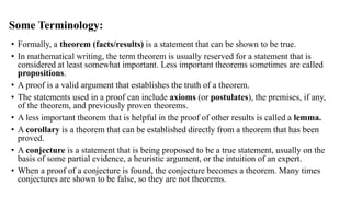 Some Terminology:
• Formally, a theorem (facts/results) is a statement that can be shown to be true.
• In mathematical writing, the term theorem is usually reserved for a statement that is
considered at least somewhat important. Less important theorems sometimes are called
propositions.
• A proof is a valid argument that establishes the truth of a theorem.
• The statements used in a proof can include axioms (or postulates), the premises, if any,
of the theorem, and previously proven theorems.
• A less important theorem that is helpful in the proof of other results is called a lemma.
• A corollary is a theorem that can be established directly from a theorem that has been
proved.
• A conjecture is a statement that is being proposed to be a true statement, usually on the
basis of some partial evidence, a heuristic argument, or the intuition of an expert.
• When a proof of a conjecture is found, the conjecture becomes a theorem. Many times
conjectures are shown to be false, so they are not theorems.
 