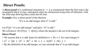 Direct Proofs:
A direct proof of a conditional statement 𝑝 → 𝑞 is constructed when the first step is the
assumption that 𝑝 is true; subsequent steps are constructed using rules of inference, with
the final step showing that q must also be true.
Example: Give a direct proof of the theorem
“If n is an odd integer, then 𝑛2 is odd.”
Let 𝑃 𝑛 : “𝑛 is an odd integer” and Q(n): “𝑛2 is odd.”
We will prove: ∀𝑛 (𝑃(𝑛) → 𝑄(𝑛)), where the domain is the set of all integers.
Direct Proof:
• We assume that 𝑛 is odd, hence by definition 𝑛 = 2𝑘 + 1, for some integer 𝑘.
• 𝑛2 = 2𝑘 + 1 2 = 4𝑘2 + 4𝑘 + 1 = 2(2𝑘2 + 2𝑘) + 1
• By the definition of an odd integer, we can conclude that 𝑛2 is an odd integer.
 