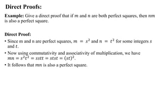 Example: Give a direct proof that if 𝑚 and 𝑛 are both perfect squares, then 𝑛𝑚
is also a perfect square.
Direct Proof:
• Since m and n are perfect squares, 𝑚 = 𝑠2 and 𝑛 = 𝑡2 for some integers 𝑠
and 𝑡.
• Now using commutativity and associativity of multiplication, we have
𝑚𝑛 = 𝑠2
𝑡2
= 𝑠𝑠𝑡𝑡 = 𝑠𝑡𝑠𝑡 = 𝑠𝑡 2
.
• It follows that 𝑚𝑛 is also a perfect square.
Direct Proofs:
 