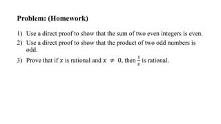 Problem: (Homework)
1) Use a direct proof to show that the sum of two even integers is even.
2) Use a direct proof to show that the product of two odd numbers is
odd.
3) Prove that if 𝑥 is rational and 𝑥 ≠ 0, then
1
𝑥
is rational.
 