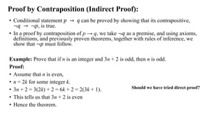 Proof by Contraposition (Indirect Proof):
• Conditional statement 𝑝 → 𝑞 can be proved by showing that its contrapositive,
≦𝑞 → ≦𝑝, is true.
• In a proof by contraposition of p → q, we take ≦𝑞 as a premise, and using axioms,
definitions, and previously proven theorems, together with rules of inference, we
show that ≦𝑝 must follow.
Example: Prove that if n is an integer and 3n + 2 is odd, then n is odd.
Proof:
• Assume that n is even,
• n = 2k for some integer k.
• 3n + 2 = 3(2k) + 2 = 6k + 2 = 2(3k + 1).
• This tells us that 3n + 2 is even
• Hence the theorem.
Should we have tried direct proof?
 