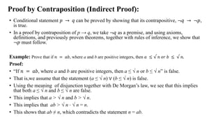 Proof by Contraposition (Indirect Proof):
• Conditional statement 𝑝 → 𝑞 can be proved by showing that its contrapositive, ≦𝑞 → ≦𝑝,
is true.
• In a proof by contraposition of p → q, we take ≦𝑞 as a premise, and using axioms,
definitions, and previously proven theorems, together with rules of inference, we show that
≦𝑝 must follow.
Example: Prove that if 𝑛 = 𝑎𝑏, where a and b are positive integers, then 𝑎 ≤ √ 𝑛 𝑜𝑟 𝑏 ≤ √ 𝑛.
Proof:
• “If 𝑛 = 𝑎𝑏, where a and b are positive integers, then a ≤ √ n or b ≤ √ n” is false.
• That is,we assume that the statement (a ≤ √ n) ∨ (b ≤ √ n) is false.
• Using the meaning of disjunction together with De Morgan‟s law, we see that this implies
that both a ≤ √ n and b ≤ √ n are false.
• This implies that a > √ n and b > √ n.
• This implies that ab > √ n ⋅ √ n = n.
• This shows that ab ≠ n, which contradicts the statement n = ab.
 