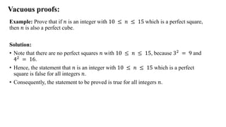 Vacuous proofs:
Example: Prove that if 𝑛 is an integer with 10 ≤ 𝑛 ≤ 15 which is a perfect square,
then 𝑛 is also a perfect cube.
Solution:
• Note that there are no perfect squares 𝑛 with 10 ≤ 𝑛 ≤ 15, because 32 = 9 and
42 = 16.
• Hence, the statement that 𝑛 is an integer with 10 ≤ 𝑛 ≤ 15 which is a perfect
square is false for all integers 𝑛.
• Consequently, the statement to be proved is true for all integers 𝑛.
 