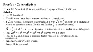 Proofs by Contradiction:
Example: Prove that √2 is irrational by giving a proof by contradiction.
Solution:
• Let √2 is rational.
• We will show that this assumption leads to a contradiction.
• If √2 is rational, there exist integers 𝑎 and 𝑏 with √2 =
𝑎
𝑏
where 𝑏 ≠ 0 and 𝑎 and
𝑏 have no common factors (so that the fraction
𝑎
𝑏
is in lowest terms).
• 2 =
𝑎
𝑏
⟹ 2𝑏2 = 𝑎2 ⟹ 𝑎2 is even ⟹ 𝑎 is even ⟹ 𝑎 = 2𝑐, for some integer 𝑐.
• Thus 2𝑏2 = 4𝑐2 ⟹ 𝑏2 = 2𝑐2 ⟹ 𝑏2 is even ⟹ 𝑏 is even
• Thus both 𝑎 and 𝑏 have a common factor which is a contradiction to our
assumption.
• Hence our assumption is wrong.
• Hence √2 is irrational.
 