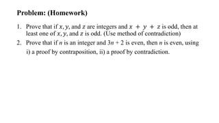 Problem: (Homework)
1. Prove that if 𝑥, 𝑦, and 𝑧 are integers and 𝑥 + 𝑦 + 𝑧 is odd, then at
least one of 𝑥, 𝑦, and 𝑧 is odd. (Use method of contradiction)
2. Prove that if n is an integer and 3n + 2 is even, then n is even, using
i) a proof by contraposition, ii) a proof by contradiction.
 