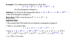 Example: Use mathematical induction to show that
𝟏 + 𝟐 + 𝟐𝟐
+ ⋯ + 𝟐𝒏
= 𝟐𝒏+𝟏
− 𝟏
for all nonnegative integers n.
Solution: Let 𝑃(𝑛) be the proposition that 𝟏 + 𝟐 + 𝟐𝟐 + ⋯ + 𝟐𝒏 = 𝟐𝒏+𝟏 −
𝟏 for all nonnegative integers n.
Basis Step: 𝑃(0) is true because 20 = 1 = 21 − 1.
Inductive Step:
• We assume that P(k) holds for an arbitrary nonnegative integer k.
• That is, we assume that
1 + 2 + 22 + ⋯ + 2𝑘 = 2𝑘+1 − 1
• Now 𝟏 + 𝟐 + 𝟐𝟐 + ⋯ + 𝟐𝒌 + 𝟐𝒌+𝟏 = 1 + 2 + 22 + ⋯ + 2𝑘 +
2𝑘+1 = (2𝑘+1−1) + 2𝑘+1 = 2. 2𝑘+1 − 1 = 2𝑘+2 − 1 = 𝟐 𝒌+𝟏 +𝟏 − 𝟏.
• i.e., 𝑃(𝑘 + 1) is true.
 