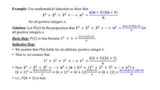 Example: Use mathematical induction to show that
𝟏𝟐 + 𝟐𝟐 + 𝟑𝟐 + ⋯ + 𝒏𝟐 =
𝒏 𝒏 + 𝟏 𝟐𝒏 + 𝟏
𝟔
for all positive integers n.
Solution: Let 𝑃(𝑛) be the proposition that 𝟏𝟐
+ 𝟐𝟐
+ 𝟑𝟐
+ ⋯ + 𝒏𝟐
=
𝒏 𝒏+𝟏 𝟐𝒏+𝟏
𝟔
for
all positive integers n.
Basis Step: 𝑃(1) is true because 12 = 1 =
1 1+1 2+1
6
.
Inductive Step:
• We assume that P(k) holds for an arbitrary positive integer k.
• That is, we assume that
12
+ 22
+ 32
+ ⋯ + 𝑘2
=
𝑘 𝑘 + 1 2𝑘 + 1
6
• Now 𝟏𝟐
+ 𝟐𝟐
+ 𝟑𝟐
+ ⋯ + 𝒌𝟐
+ 𝒌 + 𝟏 𝟐
= 12
+ 22
+ 32
+ ⋯ + 𝑘2
+
𝑘 + 1 2 =
𝑘 𝑘+1 2𝑘+1
6
+ 𝑘 + 1 2 = 𝑘 + 1 *
𝑘 2𝑘+1
6
+ 𝑘 + 1 + =
𝒌+𝟏 𝒌+𝟐 𝟐𝒌+𝟑
𝟔
• i.e., 𝑃(𝑘 + 1) is true.
 