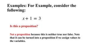 Examples: For Example, consider the
following:
Is this a proposition?
Not a proposition because this is neither true nor false. Note
that it can be turned into a proposition if we assign values to
the variables.
 