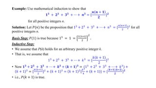 Example: Use mathematical induction to show that
𝟏𝟑 + 𝟐𝟑 + 𝟑𝟑 + ⋯ + 𝒏𝟑 = *
𝒏 𝒏 + 𝟏
𝟐
+𝟐
for all positive integers n.
Solution: Let 𝑃(𝑛) be the proposition that 13
+ 23
+ 33
+ ⋯ + 𝑛3
= *
𝑛 𝑛+1
2
+2
for all
positive integers n.
Basis Step: 𝑃(1) is true because 13 = 1 =
1 1+1
2
2
.
Inductive Step:
• We assume that P(k) holds for an arbitrary positive integer k.
• That is, we assume that
13 + 23 + 33 + ⋯ + 𝑘3 = *
𝑘 𝑘 + 1
2
+2
• Now 𝟏𝟑 + 𝟐𝟑 + 𝟑𝟑 + ⋯ + 𝒌𝟑 + 𝒌 + 𝟏 𝟑 = (13 + 23 + 33 + ⋯ + 𝑘3) +
𝑘 + 1 3 = *
𝑘 𝑘+1
2
+2 + 𝑘 + 1 3 = 𝑘 + 1 2*
𝑘2
4
+ 𝑘 + 1 + = *
𝒌+𝟏 (𝒌+𝟐)
𝟐
+𝟐
• i.e., 𝑃(𝑘 + 1) is true.
 