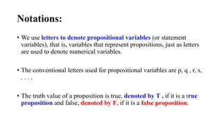 Notations:
• We use letters to denote propositional variables (or statement
variables), that is, variables that represent propositions, just as letters
are used to denote numerical variables.
• The conventional letters used for propositional variables are p, q , r, s,
. . . .
• The truth value of a proposition is true, denoted by T , if it is a true
proposition and false, denoted by F, if it is a false proposition.
 
