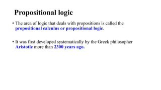 Propositional logic
• The area of logic that deals with propositions is called the
propositional calculus or propositional logic.
• It was first developed systematically by the Greek philosopher
Aristotle more than 2300 years ago.
 