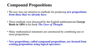 Compound Propositions
• We now turn our attention to methods for producing new propositions
from those that we already have.
• These methods were discussed by the English mathematician George
Boole in 1854 in his book The Laws of Thought.
• Many mathematical statements are constructed by combining one or
more propositions.
• New propositions, called compound propositions, are formed from
existing propositions using logical operators.
 