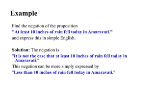 Example
Find the negation of the proposition
"At least 10 inches of rain fell today in Amaravati."
and express this in simple English.
Solution: The negation is
"It is not the case that at least 10 inches of rain fell today in
Amaravati."
This negation can be more simply expressed by
"Less than 10 inches of rain fell today in Amaravati."
 