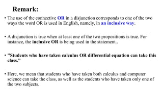 Remark:
• The use of the connective OR in a disjunction corresponds to one of the two
ways the word OR is used in English, namely, in an inclusive way.
• A disjunction is true when at least one of the two propositions is true. For
instance, the inclusive OR is being used in the statement..
• "Students who have taken calculus OR differential equation can take this
class."
• Here, we mean that students who have taken both calculus and computer
science can take the class, as well as the students who have taken only one of
the two subjects.
 