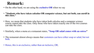 Remark:
• On the other hand, we are using the exclusive OR when we say
• "Students who have taken calculus OR computer science, but not both, can enroll in
this class."
• Here, we mean that students who have taken both calculus and a computer science
course cannot take the class. Only those who have taken exactly one of the two courses
can take the class.
• Similarly, when a menu at a restaurant states, "Soup OR salad comes with an entree"
• The restaurant almost always means that customers can have either soup or salad, but not
both.
• Hence, this is an exclusive, rather than an inclusive, OR.
 