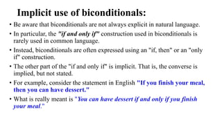 Implicit use of biconditionals:
• Be aware that biconditionals are not always explicit in natural language.
• In particular, the "if and only if" construction used in biconditionals is
rarely used in common language.
• Instead, biconditionals are often expressed using an "if, then" or an "only
if" construction.
• The other part of the "if and only if" is implicit. That is, the converse is
implied, but not stated.
• For example, consider the statement in English "If you finish your meal,
then you can have dessert."
• What is really meant is "You can have dessert if and only if you finish
your meal."
 