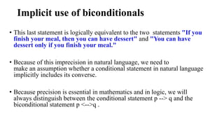 Implicit use of biconditionals
• This last statement is logically equivalent to the two statements "If you
finish your meal, then you can have dessert" and "You can have
dessert only if you finish your meal."
• Because of this imprecision in natural language, we need to
make an assumption whether a conditional statement in natural language
implicitly includes its converse.
• Because precision is essential in mathematics and in logic, we will
always distinguish between the conditional statement p --> q and the
biconditional statement p <-->q .
 