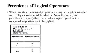 Precedence of Logical Operators
• We can construct compound propositions using the negation operator
and the logical operators defined so far. We will generally use
parentheses to specify the order in which logical operators in a
compound proposition are to be applied.
 