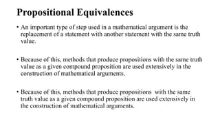 Propositional Equivalences
• An important type of step used in a mathematical argument is the
replacement of a statement with another statement with the same truth
value.
• Because of this, methods that produce propositions with the same truth
value as a given compound proposition are used extensively in the
construction of mathematical arguments.
• Because of this, methods that produce propositions with the same
truth value as a given compound proposition are used extensively in
the construction of mathematical arguments.
 