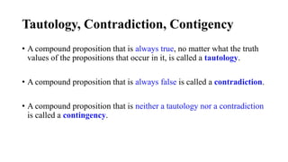 Tautology, Contradiction, Contigency
• A compound proposition that is always true, no matter what the truth
values of the propositions that occur in it, is called a tautology.
• A compound proposition that is always false is called a contradiction.
• A compound proposition that is neither a tautology nor a contradiction
is called a contingency.
 
