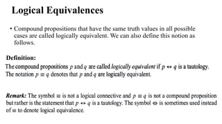 Logical Equivalences
• Compound propositions that have the same truth values in all possible
cases are called logically equivalent. We can also define this notion as
follows.
Definition:
 