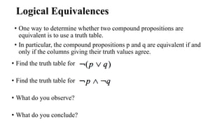 Logical Equivalences
• One way to determine whether two compound propositions are
equivalent is to use a truth table.
• In particular, the compound propositions p and q are equivalent if and
only if the columns giving their truth values agree.
• Find the truth table for
• Find the truth table for
• What do you observe?
• What do you conclude?
 